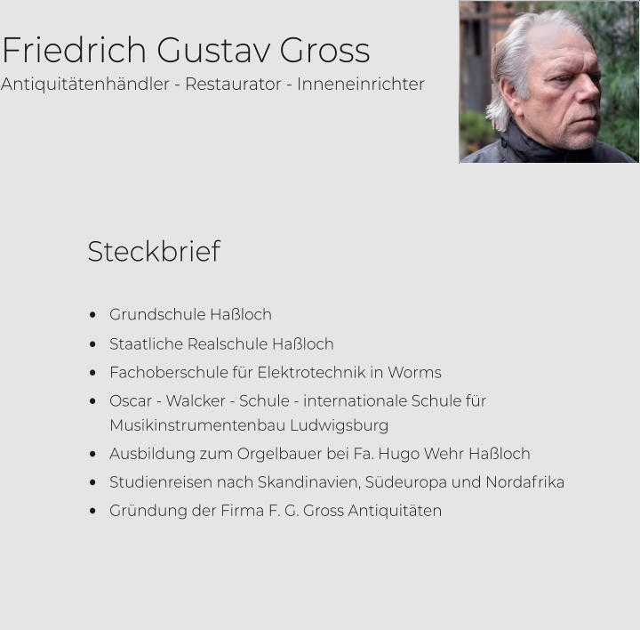 Friedrich Gustav Gross         •	Grundschule Haßloch •	Staatliche Realschule Haßloch •	Fachoberschule für Elektrotechnik in Worms •	Oscar - Walcker - Schule - internationale Schule für Musikinstrumentenbau Ludwigsburg •	Ausbildung zum Orgelbauer bei Fa. Hugo Wehr Haßloch •	Studienreisen nach Skandinavien, Südeuropa und Nordafrika •	Gründung der Firma F. G. Gross Antiquitäten                                                                                       Antiquitätenhändler - Restaurator - Inneneinrichter Steckbrief